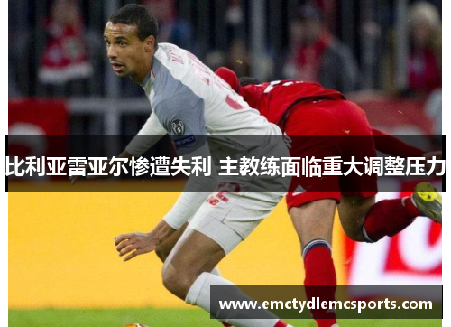 比利亚雷亚尔惨遭失利 主教练面临重大调整压力