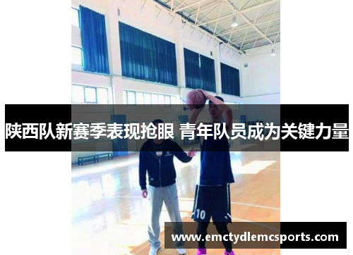 陕西队新赛季表现抢眼 青年队员成为关键力量
