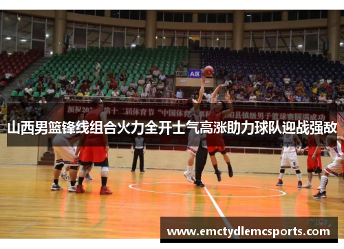 山西男篮锋线组合火力全开士气高涨助力球队迎战强敌