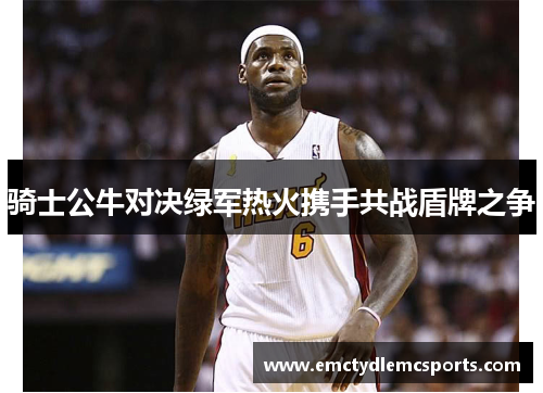 骑士公牛对决绿军热火携手共战盾牌之争