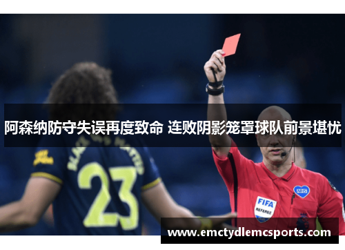 阿森纳防守失误再度致命 连败阴影笼罩球队前景堪忧